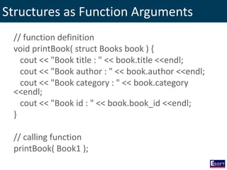 Structures as Function Arguments
// function definition
void printBook( struct Books book ) {
cout << "Book title : " << book.title <<endl;
cout << "Book author : " << book.author <<endl;
cout << "Book category : " << book.category
<<endl;
cout << "Book id : " << book.book_id <<endl;
}
// calling function
printBook( Book1 );
 