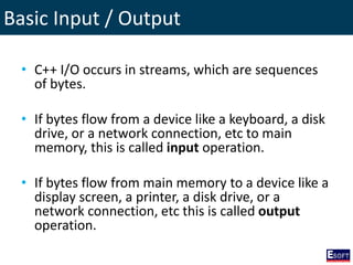 Basic Input / Output
• C++ I/O occurs in streams, which are sequences
of bytes.
• If bytes flow from a device like a keyboard, a disk
drive, or a network connection, etc to main
memory, this is called input operation.
• If bytes flow from main memory to a device like a
display screen, a printer, a disk drive, or a
network connection, etc this is called output
operation.
 