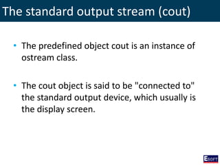 The standard output stream (cout)
• The predefined object cout is an instance of
ostream class.
• The cout object is said to be "connected to"
the standard output device, which usually is
the display screen.
 