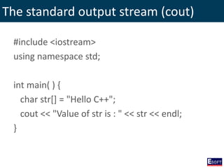 The standard output stream (cout)
#include <iostream>
using namespace std;
int main( ) {
char str[] = "Hello C++";
cout << "Value of str is : " << str << endl;
}
 