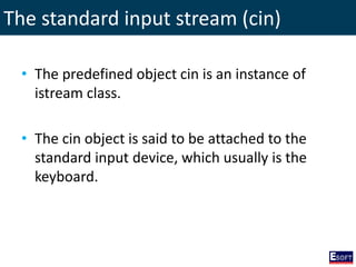 The standard input stream (cin)
• The predefined object cin is an instance of
istream class.
• The cin object is said to be attached to the
standard input device, which usually is the
keyboard.
 
