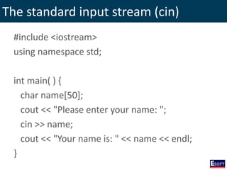 The standard input stream (cin)
#include <iostream>
using namespace std;
int main( ) {
char name[50];
cout << "Please enter your name: ";
cin >> name;
cout << "Your name is: " << name << endl;
}
 