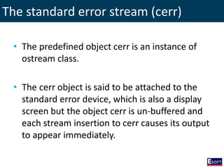 The standard error stream (cerr)
• The predefined object cerr is an instance of
ostream class.
• The cerr object is said to be attached to the
standard error device, which is also a display
screen but the object cerr is un-buffered and
each stream insertion to cerr causes its output
to appear immediately.
 
