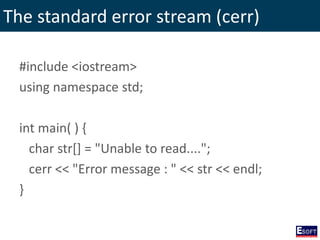 The standard error stream (cerr)
#include <iostream>
using namespace std;
int main( ) {
char str[] = "Unable to read....";
cerr << "Error message : " << str << endl;
}
 