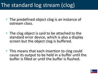 The standard log stream (clog)
• The predefined object clog is an instance of
ostream class.
• The clog object is said to be attached to the
standard error device, which is also a display
screen but the object clog is buffered.
• This means that each insertion to clog could
cause its output to be held in a buffer until the
buffer is filled or until the buffer is flushed.
 