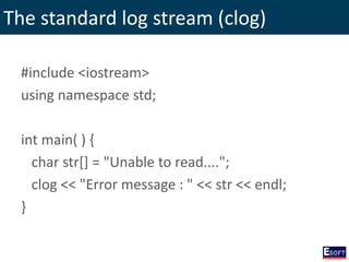 The standard log stream (clog)
#include <iostream>
using namespace std;
int main( ) {
char str[] = "Unable to read....";
clog << "Error message : " << str << endl;
}
 