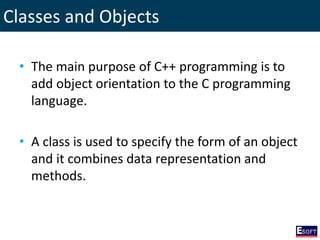 Classes and Objects
• The main purpose of C++ programming is to
add object orientation to the C programming
language.
• A class is used to specify the form of an object
and it combines data representation and
methods.
 