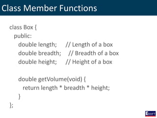 Class Member Functions
class Box {
public:
double length; // Length of a box
double breadth; // Breadth of a box
double height; // Height of a box
double getVolume(void) {
return length * breadth * height;
}
};
 