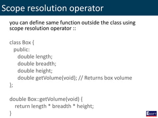 Scope resolution operator
you can define same function outside the class using
scope resolution operator ::
class Box {
public:
double length;
double breadth;
double height;
double getVolume(void); // Returns box volume
};
double Box::getVolume(void) {
return length * breadth * height;
}
 