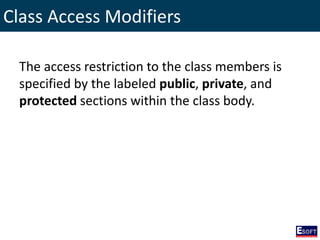 Class Access Modifiers
The access restriction to the class members is
specified by the labeled public, private, and
protected sections within the class body.
 