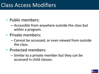 Class Access Modifiers
• Public members:
– Accessible from anywhere outside the class but
within a program.
• Private members:
– Cannot be accessed, or even viewed from outside
the class.
• Protected members:
– Similar to a private member but they can be
accessed in child classes.
 