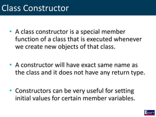 Class Constructor
• A class constructor is a special member
function of a class that is executed whenever
we create new objects of that class.
• A constructor will have exact same name as
the class and it does not have any return type.
• Constructors can be very useful for setting
initial values for certain member variables.
 