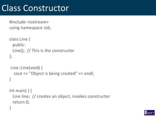 Class Constructor
#include <iostream>
using namespace std;
class Line {
public:
Line(); // This is the constructor
};
Line::Line(void) {
cout << "Object is being created" << endl;
}
int main( ) {
Line line; // creates an object, invokes constructor
return 0;
}
 