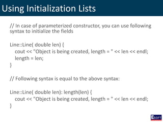 Using Initialization Lists
// In case of parameterized constructor, you can use following
syntax to initialize the fields
Line::Line( double len) {
cout << "Object is being created, length = " << len << endl;
length = len;
}
// Following syntax is equal to the above syntax:
Line::Line( double len): length(len) {
cout << "Object is being created, length = " << len << endl;
}
 