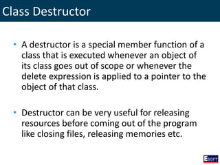 Class Destructor
• A destructor is a special member function of a
class that is executed whenever an object of
its class goes out of scope or whenever the
delete expression is applied to a pointer to the
object of that class.
• Destructor can be very useful for releasing
resources before coming out of the program
like closing files, releasing memories etc.
 