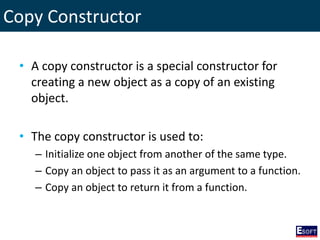 Copy Constructor
• A copy constructor is a special constructor for
creating a new object as a copy of an existing
object.
• The copy constructor is used to:
– Initialize one object from another of the same type.
– Copy an object to pass it as an argument to a function.
– Copy an object to return it from a function.
 