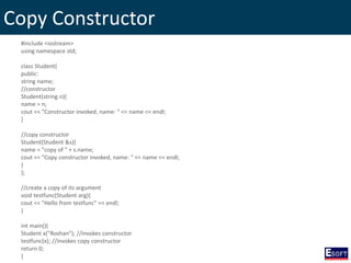 Copy Constructor
#include <iostream>
using namespace std;
class Student{
public:
string name;
//constructor
Student(string n){
name = n;
cout << "Constructor invoked, name: " << name << endl;
}
//copy constructor
Student(Student &s){
name = "copy of " + s.name;
cout << "Copy constructor invoked, name: " << name << endl;
}
};
//create a copy of its argument
void testfunc(Student arg){
cout << "Hello from testfunc" << endl;
}
int main(){
Student x("Roshan"); //invokes constructor
testfunc(x); //invokes copy constructor
return 0;
}
 