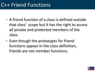 C++ Friend Functions
• A friend function of a class is defined outside
that class' scope but it has the right to access
all private and protected members of the
class.
• Even though the prototypes for friend
functions appear in the class definition,
friends are not member functions.
 