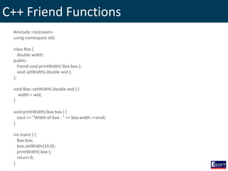 C++ Friend Functions
#include <iostream>
using namespace std;
class Box {
double width;
public:
friend void printWidth( Box box );
void setWidth( double wid );
};
void Box::setWidth( double wid ) {
width = wid;
}
void printWidth( Box box ) {
cout << "Width of box : " << box.width <<endl;
}
int main( ) {
Box box;
box.setWidth(10.0);
printWidth( box );
return 0;
}
 
