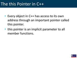 The this Pointer in C++
• Every object in C++ has access to its own
address through an important pointer called
this pointer.
• this pointer is an implicit parameter to all
member functions.
 