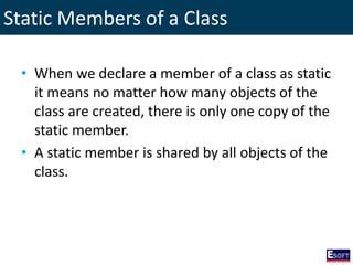 Static Members of a Class
• When we declare a member of a class as static
it means no matter how many objects of the
class are created, there is only one copy of the
static member.
• A static member is shared by all objects of the
class.
 