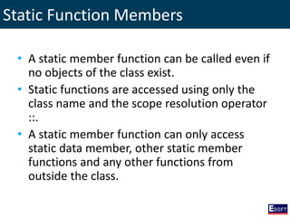 Static Function Members
• A static member function can be called even if
no objects of the class exist.
• Static functions are accessed using only the
class name and the scope resolution operator
::.
• A static member function can only access
static data member, other static member
functions and any other functions from
outside the class.
 