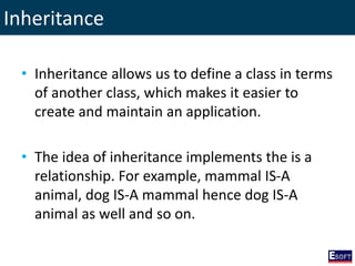 Inheritance
• Inheritance allows us to define a class in terms
of another class, which makes it easier to
create and maintain an application.
• The idea of inheritance implements the is a
relationship. For example, mammal IS-A
animal, dog IS-A mammal hence dog IS-A
animal as well and so on.
 