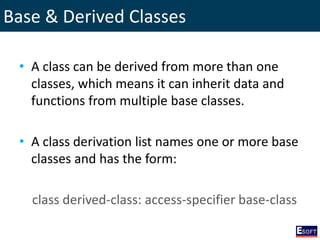 Base & Derived Classes
• A class can be derived from more than one
classes, which means it can inherit data and
functions from multiple base classes.
• A class derivation list names one or more base
classes and has the form:
class derived-class: access-specifier base-class
 