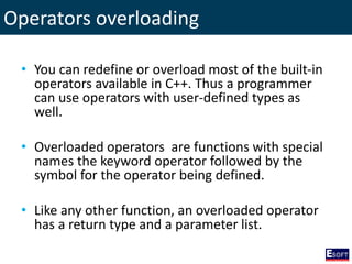 Operators overloading
• You can redefine or overload most of the built-in
operators available in C++. Thus a programmer
can use operators with user-defined types as
well.
• Overloaded operators are functions with special
names the keyword operator followed by the
symbol for the operator being defined.
• Like any other function, an overloaded operator
has a return type and a parameter list.
 