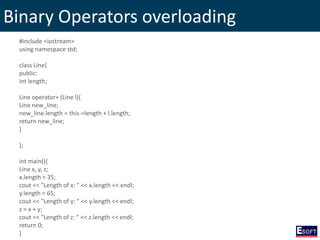 Binary Operators overloading
#include <iostream>
using namespace std;
class Line{
public:
int length;
Line operator+ (Line l){
Line new_line;
new_line.length = this->length + l.length;
return new_line;
}
};
int main(){
Line x, y, z;
x.length = 35;
cout << "Length of x: " << x.length << endl;
y.length = 65;
cout << "Length of y: " << y.length << endl;
z = x + y;
cout << "Length of z: " << z.length << endl;
return 0;
}
 