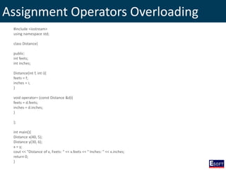 Assignment Operators Overloading
#include <iostream>
using namespace std;
class Distance{
public:
int feets;
int inches;
Distance(int f, int i){
feets = f;
inches = i;
}
void operator= (const Distance &d){
feets = d.feets;
inches = d.inches;
}
};
int main(){
Distance x(40, 5);
Distance y(30, 6);
x = y;
cout << "Distance of x, Feets: " << x.feets << " Inches: " << x.inches;
return 0;
}
 