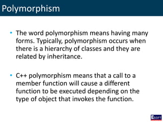 Polymorphism
• The word polymorphism means having many
forms. Typically, polymorphism occurs when
there is a hierarchy of classes and they are
related by inheritance.
• C++ polymorphism means that a call to a
member function will cause a different
function to be executed depending on the
type of object that invokes the function.
 