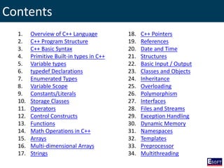 Contents
1. Overview of C++ Language
2. C++ Program Structure
3. C++ Basic Syntax
4. Primitive Built-in types in C++
5. Variable types
6. typedef Declarations
7. Enumerated Types
8. Variable Scope
9. Constants/Literals
10. Storage Classes
11. Operators
12. Control Constructs
13. Functions
14. Math Operations in C++
15. Arrays
16. Multi-dimensional Arrays
17. Strings
18. C++ Pointers
19. References
20. Date and Time
21. Structures
22. Basic Input / Output
23. Classes and Objects
24. Inheritance
25. Overloading
26. Polymorphism
27. Interfaces
28. Files and Streams
29. Exception Handling
30. Dynamic Memory
31. Namespaces
32. Templates
33. Preprocessor
34. Multithreading
 