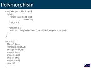 Polymorphism
class Triangle: public Shape {
public:
Triangle( int a=0, int b=0){
width = a;
height = b;
}
void area () {
cout << "Triangle class area :" << (width * height / 2) << endl;
}
};
int main( ) {
Shape *shape;
Rectangle rec(10,7);
Triangle tri(10,5);
shape = &rec;
shape->area();
shape = &tri;
shape->area();
return 0;
}
 