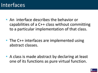 Interfaces
• An interface describes the behavior or
capabilities of a C++ class without committing
to a particular implementation of that class.
• The C++ interfaces are implemented using
abstract classes.
• A class is made abstract by declaring at least
one of its functions as pure virtual function.
 