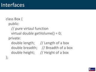 Interfaces
class Box {
public:
// pure virtaul function
virtual double getVolume() = 0;
private:
double length; // Length of a box
double breadth; // Breadth of a box
double height; // Height of a box
};
 
