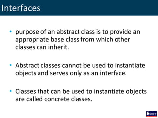 Interfaces
• purpose of an abstract class is to provide an
appropriate base class from which other
classes can inherit.
• Abstract classes cannot be used to instantiate
objects and serves only as an interface.
• Classes that can be used to instantiate objects
are called concrete classes.
 