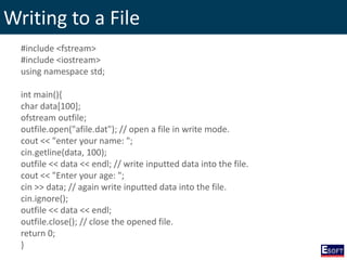 Writing to a File
#include <fstream>
#include <iostream>
using namespace std;
int main(){
char data[100];
ofstream outfile;
outfile.open("afile.dat"); // open a file in write mode.
cout << "enter your name: ";
cin.getline(data, 100);
outfile << data << endl; // write inputted data into the file.
cout << "Enter your age: ";
cin >> data; // again write inputted data into the file.
cin.ignore();
outfile << data << endl;
outfile.close(); // close the opened file.
return 0;
}
 