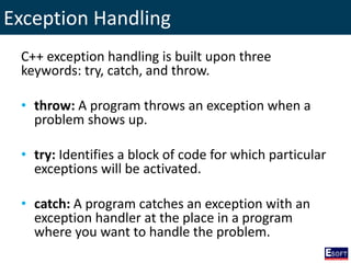 Exception Handling
C++ exception handling is built upon three
keywords: try, catch, and throw.
• throw: A program throws an exception when a
problem shows up.
• try: Identifies a block of code for which particular
exceptions will be activated.
• catch: A program catches an exception with an
exception handler at the place in a program
where you want to handle the problem.
 
