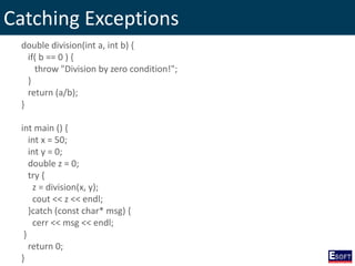 Catching Exceptions
double division(int a, int b) {
if( b == 0 ) {
throw "Division by zero condition!";
}
return (a/b);
}
int main () {
int x = 50;
int y = 0;
double z = 0;
try {
z = division(x, y);
cout << z << endl;
}catch (const char* msg) {
cerr << msg << endl;
}
return 0;
}
 