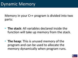 Dynamic Memory
Memory in your C++ program is divided into two
parts:
• The stack: All variables declared inside the
function will take up memory from the stack.
• The heap: This is unused memory of the
program and can be used to allocate the
memory dynamically when program runs.
 