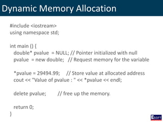 Dynamic Memory Allocation
#include <iostream>
using namespace std;
int main () {
double* pvalue = NULL; // Pointer initialized with null
pvalue = new double; // Request memory for the variable
*pvalue = 29494.99; // Store value at allocated address
cout << "Value of pvalue : " << *pvalue << endl;
delete pvalue; // free up the memory.
return 0;
}
 