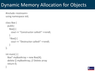 Dynamic Memory Allocation for Objects
#include <iostream>
using namespace std;
class Box {
public:
Box() {
cout << "Constructor called!" <<endl;
}
~Box() {
cout << "Destructor called!" <<endl;
}
};
int main( ) {
Box* myBoxArray = new Box[4];
delete [] myBoxArray; // Delete array
return 0;
}
 