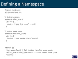 Defining a Namespace
#include <iostream>
using namespace std;
// first name space
namespace first_space{
void func(){
cout << "Inside first_space" << endl;
}
}
// second name space
namespace second_space{
void func(){
cout << "Inside second_space" << endl;
}
}
int main () {
first_space::func(); // Calls function from first name space.
second_space::func(); // Calls function from second name space.
return 0;
}
 