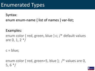 Enumerated Types
Syntax:
enum enum-name { list of names } var-list;
Examples:
enum color { red, green, blue } c; /* default values
are 0, 1, 2 */
c = blue;
enum color { red, green=5, blue }; /* values are 0,
5, 6 */
 