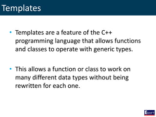 Templates
• Templates are a feature of the C++
programming language that allows functions
and classes to operate with generic types.
• This allows a function or class to work on
many different data types without being
rewritten for each one.
 