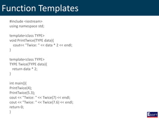 Function Templates
#include <iostream>
using namespace std;
template<class TYPE>
void PrintTwice(TYPE data){
cout<< "Twice: " << data * 2 << endl;
}
template<class TYPE>
TYPE Twice(TYPE data){
return data * 2;
}
int main(){
PrintTwice(4);
PrintTwice(5.3);
cout << "Twice: " << Twice(7) << endl;
cout << "Twice: " << Twice(7.6) << endl;
return 0;
}
 