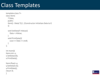 Class Templates
template<class T>
class Item{
T Data;
public:
Item() : Data( T() ) //constructor initializes Data to 0
{}
void SetData(T nValue){
Data = nValue;
}
void PrintData(){
cout << Data << endl;
}
};
int main(){
Item<int> x;
x.SetData(10);
x.PrintData();
Item<float> y;
y.SetData(5.6);
y.PrintData();
return 0;
}
 