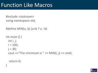 Function Like Macros
#include <iostream>
using namespace std;
#define MIN(a, b) (a<b ? a : b)
int main () {
int i, j;
i = 100;
j = 30;
cout <<"The minimum is " << MIN(i, j) << endl;
return 0;
}
 