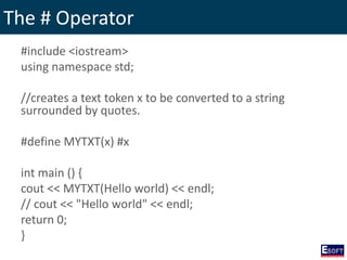 The # Operator
#include <iostream>
using namespace std;
//creates a text token x to be converted to a string
surrounded by quotes.
#define MYTXT(x) #x
int main () {
cout << MYTXT(Hello world) << endl;
// cout << "Hello world" << endl;
return 0;
}
 